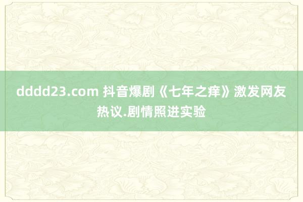 dddd23.com 抖音爆剧《七年之痒》激发网友热议.剧情照进实验