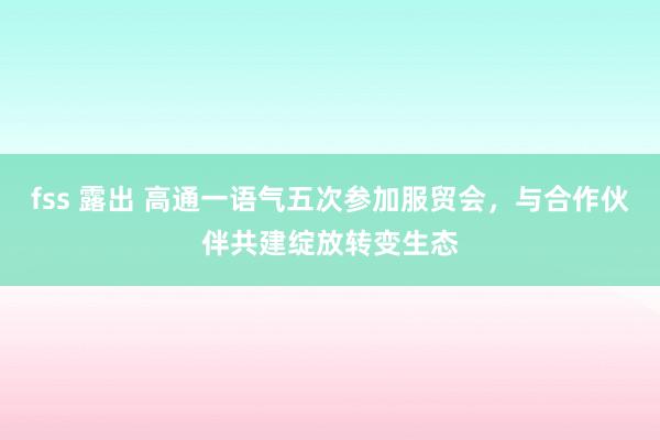 fss 露出 高通一语气五次参加服贸会，与合作伙伴共建绽放转变生态