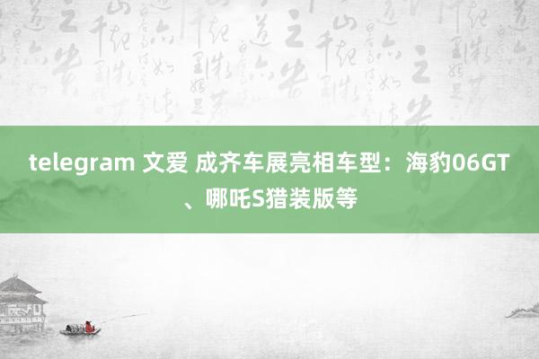telegram 文爱 成齐车展亮相车型：海豹06GT、哪吒S猎装版等