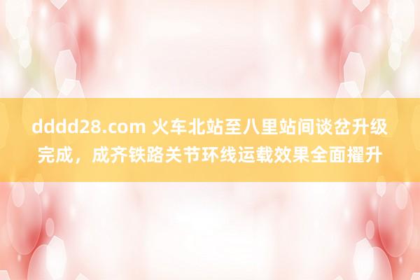 dddd28.com 火车北站至八里站间谈岔升级完成，成齐铁路关节环线运载效果全面擢升