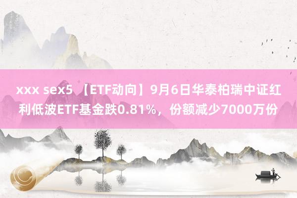 xxx sex5 【ETF动向】9月6日华泰柏瑞中证红利低波ETF基金跌0.81%，份额减少7000万份