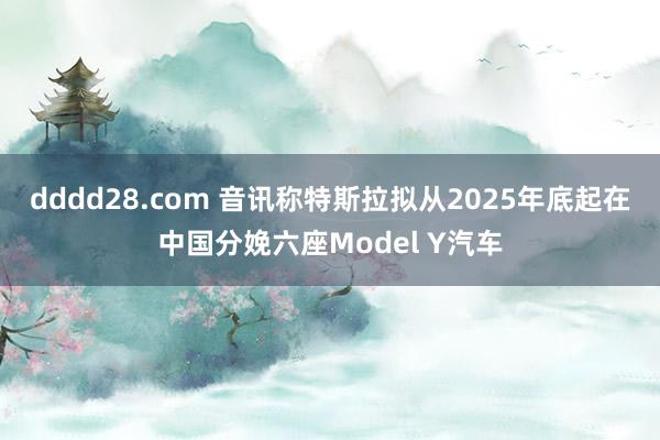 dddd28.com 音讯称特斯拉拟从2025年底起在中国分娩六座Model Y汽车