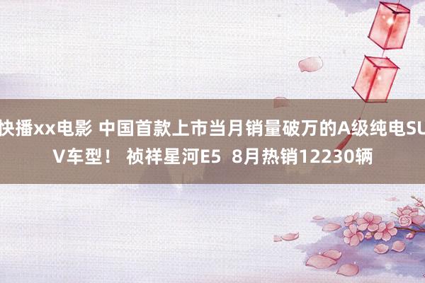 快播xx电影 中国首款上市当月销量破万的A级纯电SUV车型！ 祯祥星河E5  8月热销12230辆