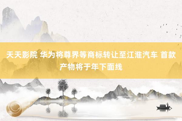 天天影院 华为将尊界等商标转让至江淮汽车 首款产物将于年下面线