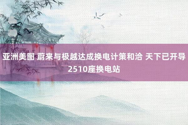 亚洲美图 蔚来与极越达成换电计策和洽 天下已开导2510座换电站