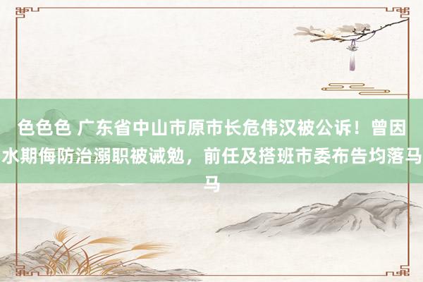 色色色 广东省中山市原市长危伟汉被公诉！曾因水期侮防治溺职被诫勉，前任及搭班市委布告均落马