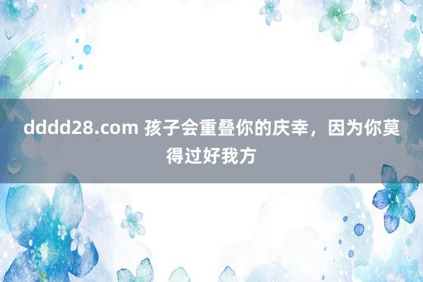dddd28.com 孩子会重叠你的庆幸,因为你莫得过好我方