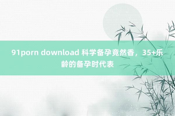 91porn download 科学备孕竟然香,35+乐龄的备孕时代表