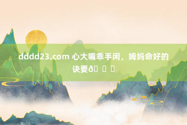 dddd23.com 心大嘴乖手闲,姆妈命好的诀要🌟
