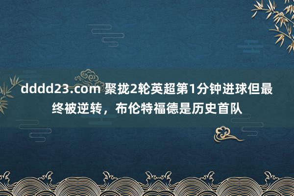dddd23.com 聚拢2轮英超第1分钟进球但最终被逆转，布伦特福德是历史首队