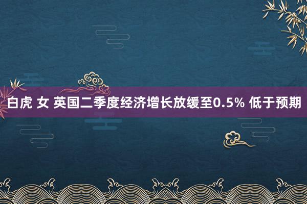 白虎 女 英国二季度经济增长放缓至0.5% 低于预期