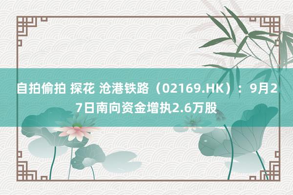 自拍偷拍 探花 沧港铁路（02169.HK）：9月27日南向资金增执2.6万股