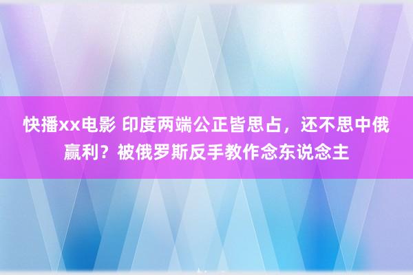快播xx电影 印度两端公正皆思占，还不思中俄赢利？被俄罗斯反手教作念东说念主