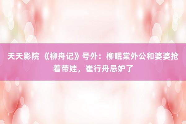 天天影院 《柳舟记》号外：柳眠棠外公和婆婆抢着带娃，崔行舟忌妒了