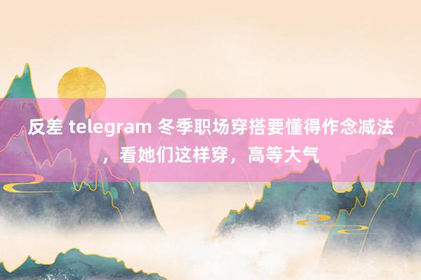 反差 telegram 冬季职场穿搭要懂得作念减法，看她们这样穿，高等大气