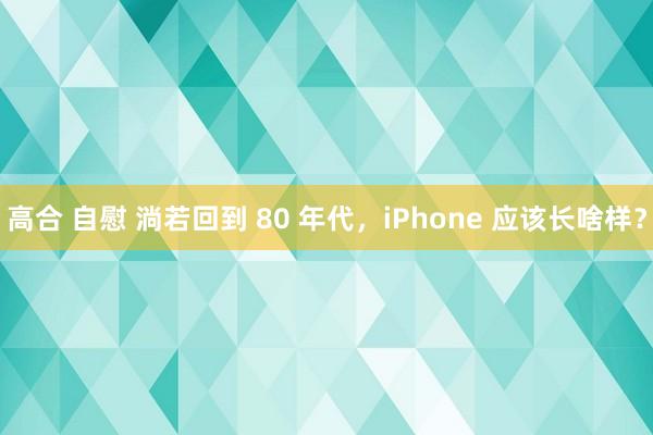 高合 自慰 淌若回到 80 年代，iPhone 应该长啥样？