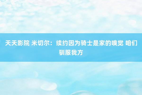天天影院 米切尔:续约因为骑士是家的嗅觉 咱们驯服我方
