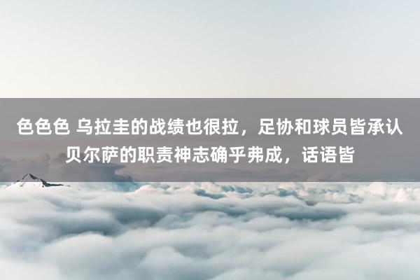 色色色 乌拉圭的战绩也很拉，足协和球员皆承认贝尔萨的职责神志确乎弗成，话语皆