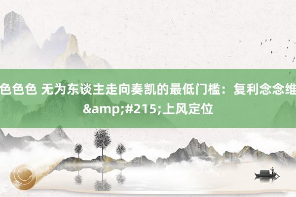 色色色 无为东谈主走向奏凯的最低门槛：复利念念维&#215;上风定位