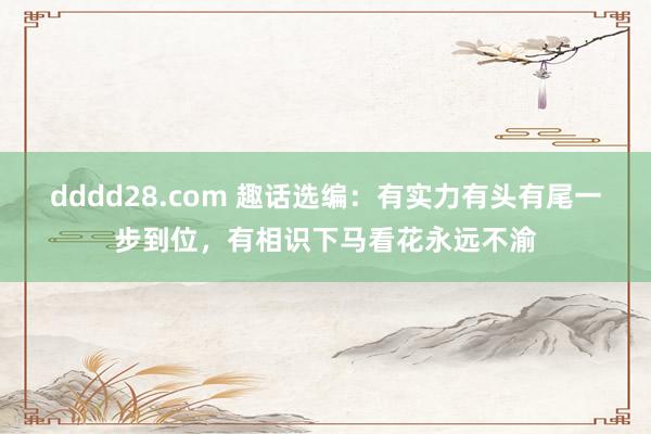 dddd28.com 趣话选编:有实力有头有尾一步到位,有相识下马看花永远不渝