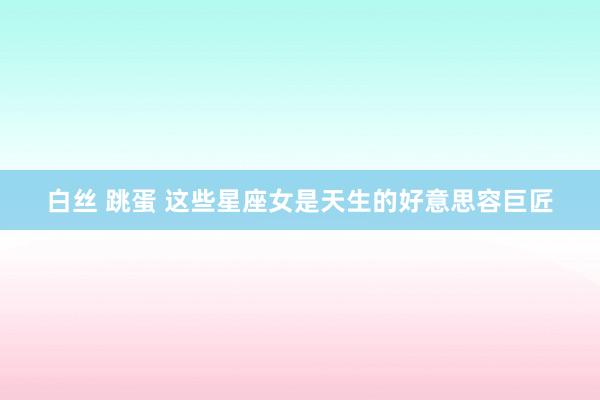 白丝 跳蛋 这些星座女是天生的好意思容巨匠