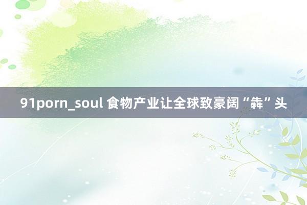 91porn_soul 食物产业让全球致豪阔“犇”头