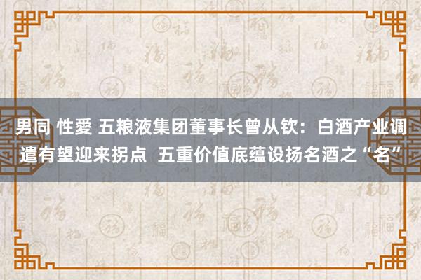 男同 性愛 五粮液集团董事长曾从钦：白酒产业调遣有望迎来拐点  五重价值底蕴设扬名酒之“名”