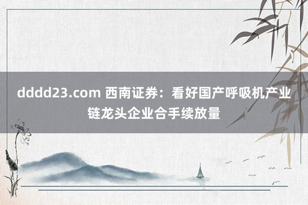 dddd23.com 西南证券：看好国产呼吸机产业链龙头企业合手续放量