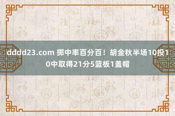 dddd23.com 掷中率百分百！胡金秋半场10投10中取得21分5篮板1盖帽