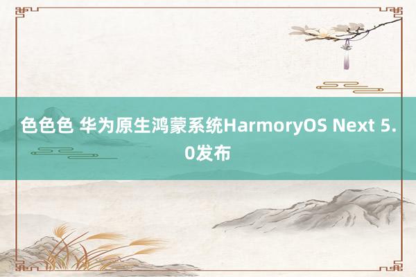 色色色 华为原生鸿蒙系统HarmoryOS Next 5.0发布