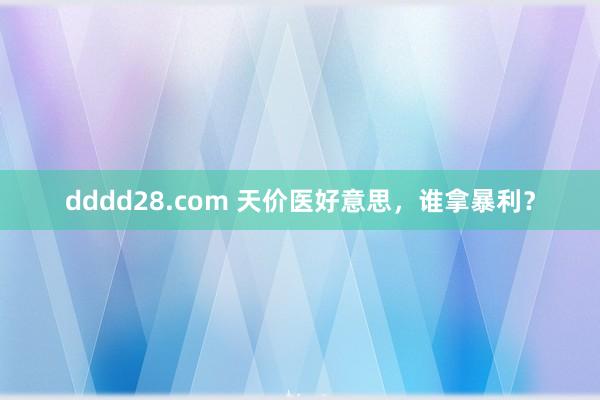 dddd28.com 天价医好意思，谁拿暴利？