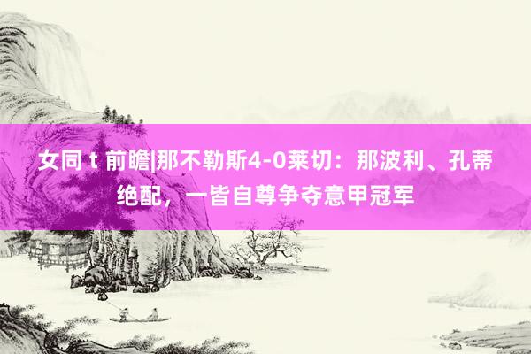 女同 t 前瞻|那不勒斯4-0莱切：那波利、孔蒂绝配，一皆自尊争夺意甲冠军