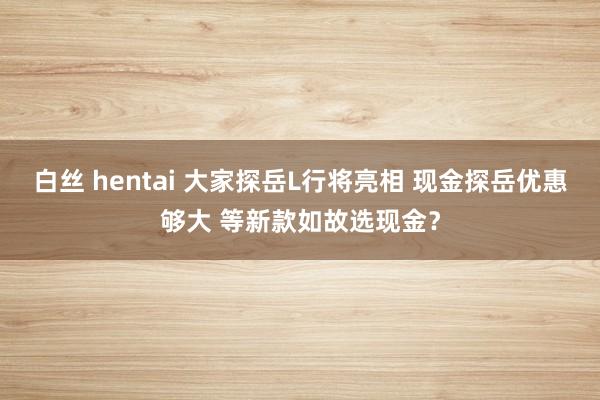 白丝 hentai 大家探岳L行将亮相 现金探岳优惠够大 等新款如故选现金？