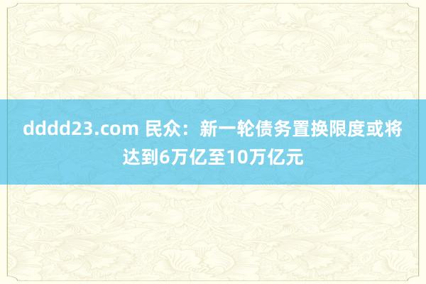 dddd23.com 民众：新一轮债务置换限度或将达到6万亿至10万亿元