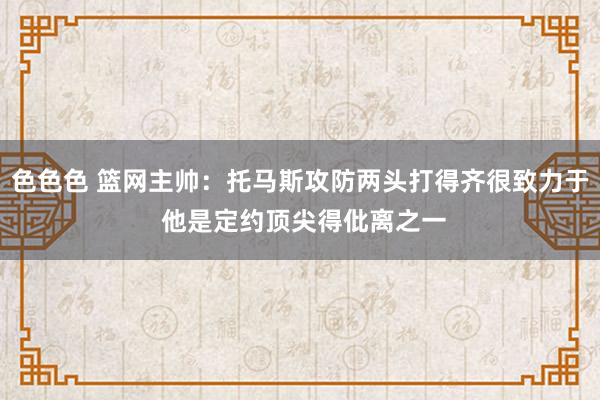 色色色 篮网主帅：托马斯攻防两头打得齐很致力于 他是定约顶尖得仳离之一