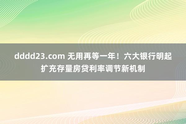 dddd23.com 无用再等一年！六大银行明起扩充存量房贷利率调节新机制