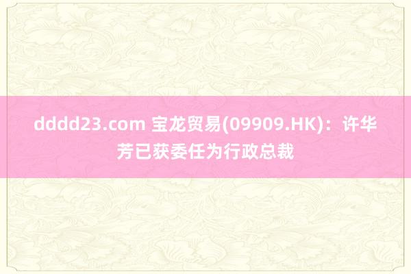 dddd23.com 宝龙贸易(09909.HK)：许华芳已获委任为行政总裁