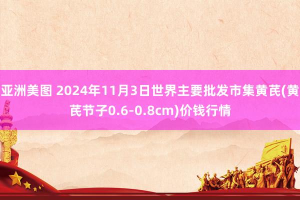 亚洲美图 2024年11月3日世界主要批发市集黄芪(黄芪节子0.6-0.8cm)价钱行情