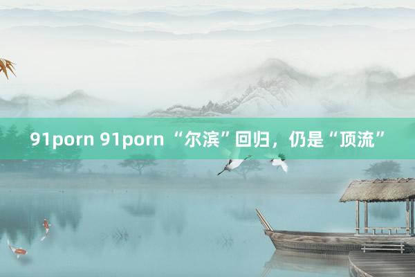 91porn 91porn “尔滨”回归，仍是“顶流”