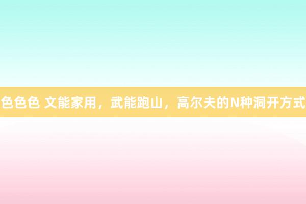 色色色 文能家用，武能跑山，高尔夫的N种洞开方式