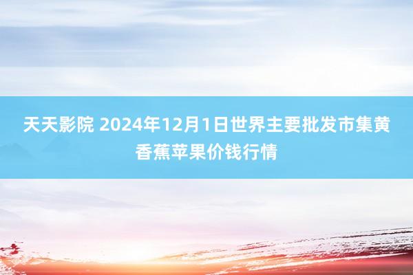 天天影院 2024年12月1日世界主要批发市集黄香蕉苹果价钱行情