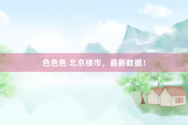 色色色 北京楼市，最新数据！