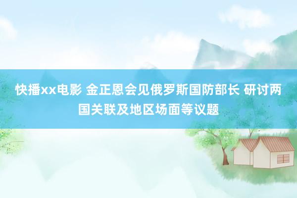快播xx电影 金正恩会见俄罗斯国防部长 研讨两国关联及地区场面等议题