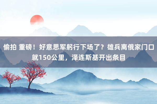 偷拍 重磅！好意思军躬行下场了？雄兵离俄家门口就150公里，泽连斯基开出条目