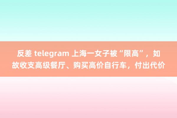反差 telegram 上海一女子被“限高”，如故收支高级餐厅、购买高价自行车，付出代价