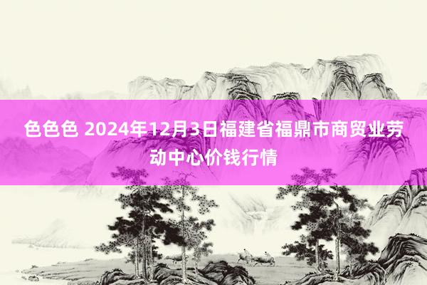色色色 2024年12月3日福建省福鼎市商贸业劳动中心价钱行情