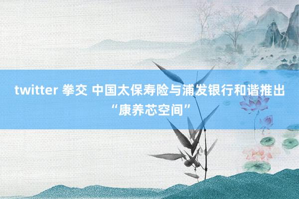 twitter 拳交 中国太保寿险与浦发银行和谐推出“康养芯空间”
