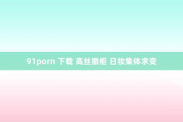 91porn 下载 高丝撤柜 日妆集体求变