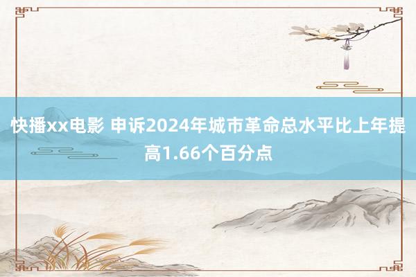 快播xx电影 申诉2024年城市革命总水平比上年提高1.66个百分点