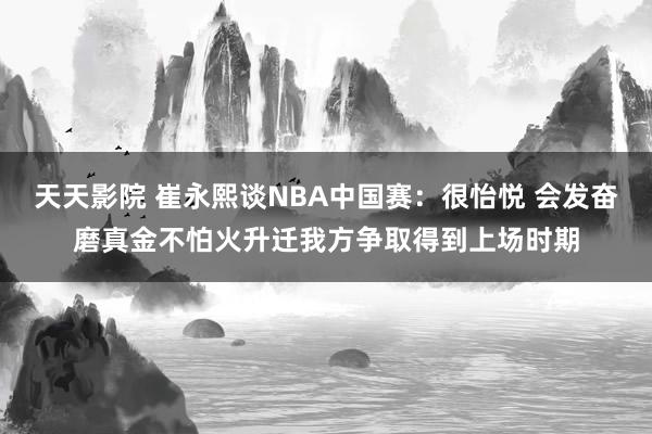 天天影院 崔永熙谈NBA中国赛：很怡悦 会发奋磨真金不怕火升迁我方争取得到上场时期